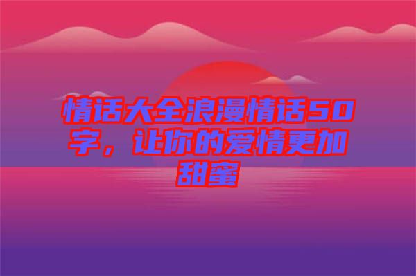 情話大全浪漫情話50字，讓你的愛情更加甜蜜