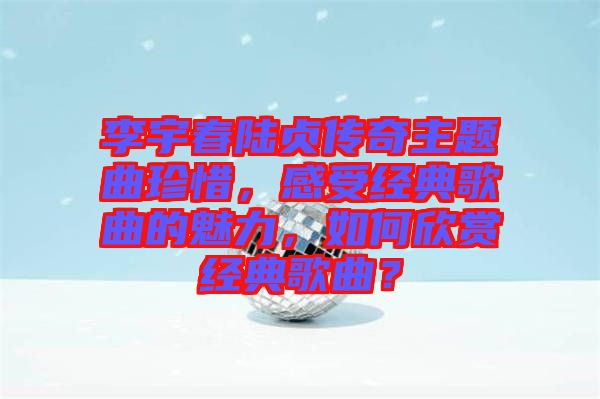 李宇春陸貞傳奇主題曲珍惜，感受經(jīng)典歌曲的魅力，如何欣賞經(jīng)典歌曲？