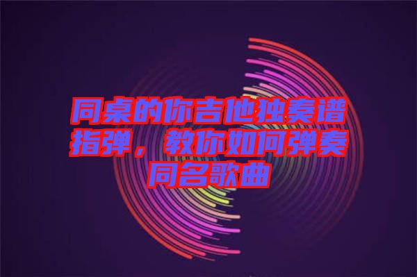 同桌的你吉他獨奏譜指彈，教你如何彈奏同名歌曲