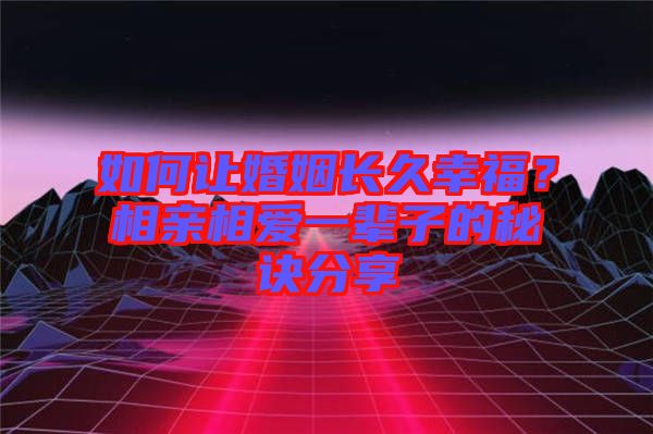 如何讓婚姻長久幸福？相親相愛一輩子的秘訣分享