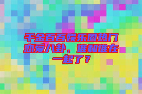 千金百百娛樂圈熱門戀愛八卦，誰和誰在一起了？