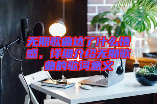 無期歌曲達了什么情感，詳細介紹無期歌曲的歌詞意義