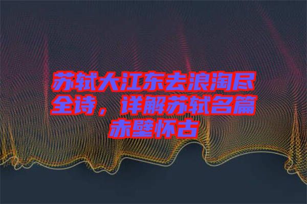 蘇軾大江東去浪淘盡全詩，詳解蘇軾名篇赤壁懷古