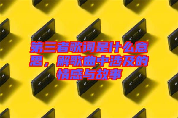 第三者歌詞是什么意思，解歌曲中涉及的情感與故事