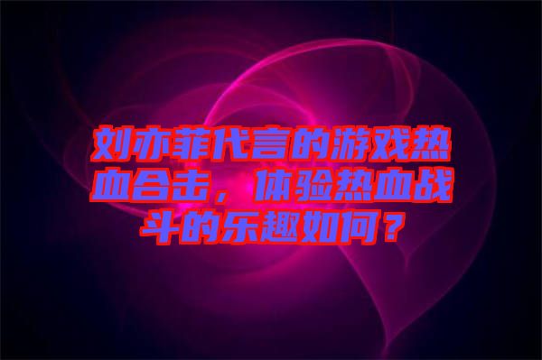 劉亦菲代言的游戲熱血合擊，體驗熱血戰(zhàn)斗的樂趣如何？