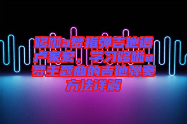 哆啦a夢指彈吉他譜盧家宏，學(xué)習(xí)哆啦a夢主題曲的吉他彈奏方法詳解