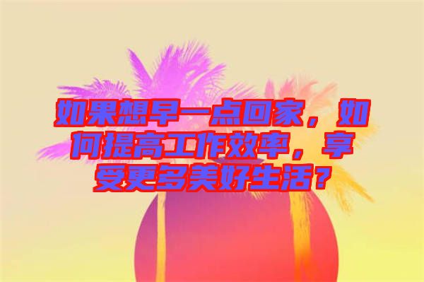 如果想早一點回家，如何提高工作效率，享受更多美好生活？