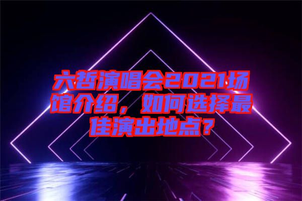 六哲演唱會2021場館介紹，如何選擇最佳演出地點？