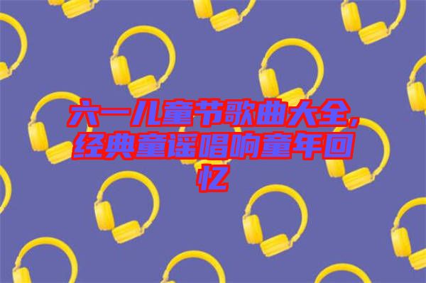 六一兒童節(jié)歌曲大全,經典童謠唱響童年回憶