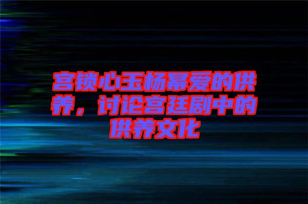 宮鎖心玉楊冪愛(ài)的供養(yǎng)，討論宮廷劇中的供養(yǎng)文化