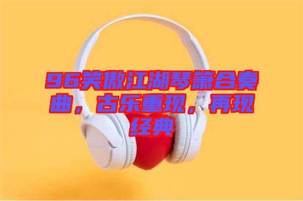 96笑傲江湖琴簫合奏曲，古樂(lè)重現(xiàn)，再現(xiàn)經(jīng)典