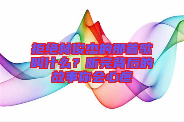 拒絕林俊杰的那首歌叫什么？聽(tīng)完背后的故事你會(huì)心疼