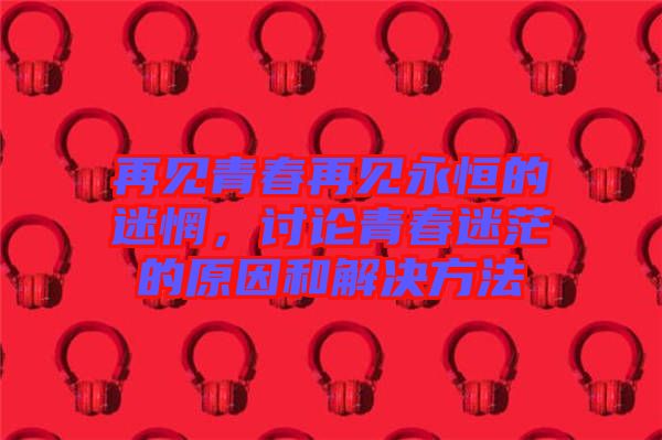 再見青春再見永恒的迷惘，討論青春迷茫的原因和解決方法