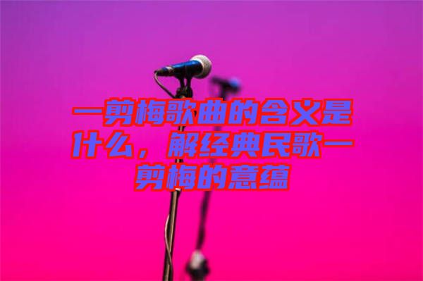 一剪梅歌曲的含義是什么，解經(jīng)典民歌一剪梅的意蘊(yùn)