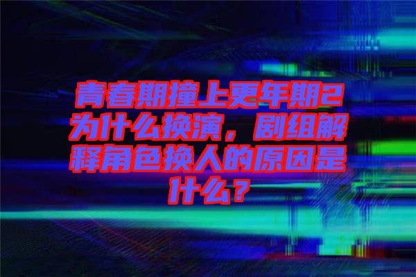 青春期撞上更年期2為什么換演，劇組解釋角色換人的原因是什么？