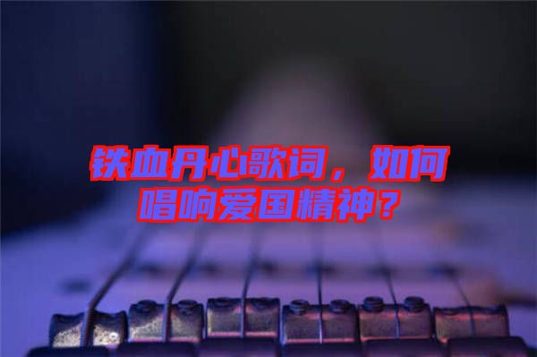 鐵血丹心歌詞，如何唱響愛國(guó)精神？