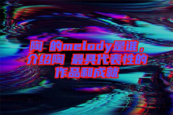 陶喆的melody是誰，介紹陶喆最具代表性的作品和成就