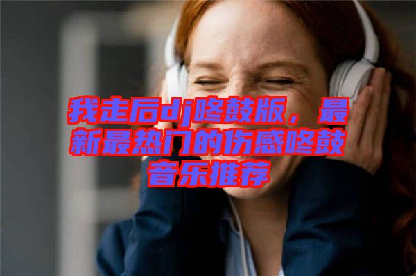 我走后dj咚鼓版，最新最熱門(mén)的傷感咚鼓音樂(lè)推薦