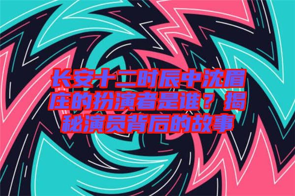 長安十二時(shí)辰中沈眉莊的扮演者是誰？揭秘演員背后的故事