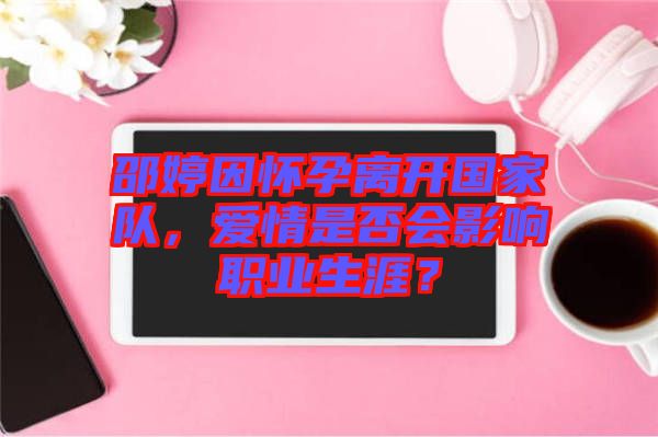 邵婷因懷孕離開國家隊，愛情是否會影響職業(yè)生涯？