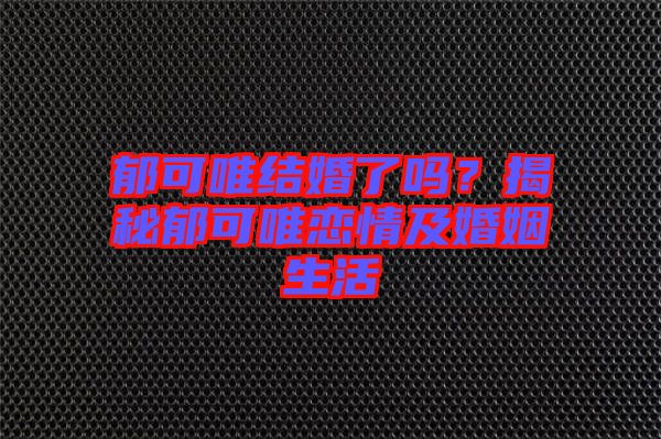 郁可唯結婚了嗎？揭秘郁可唯戀情及婚姻生活