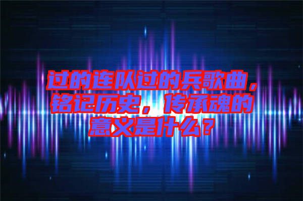 過的連隊(duì)過的兵歌曲，銘記歷史，傳承魂的意義是什么？