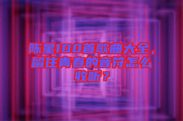 陳星100首歌曲大全，留住青春的音符怎么收聽(tīng)？