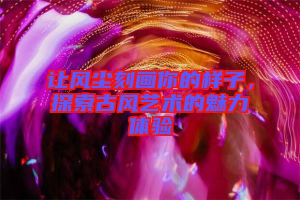 讓風(fēng)塵刻畫你的樣子，探索古風(fēng)藝術(shù)的魅力體驗