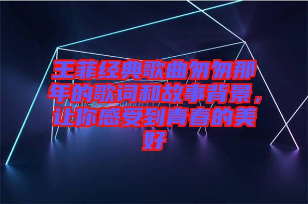 王菲經(jīng)典歌曲匆匆那年的歌詞和故事背景，讓你感受到青春的美好