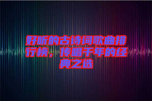 好聽的古詩詞歌曲排行榜，傳唱千年的經(jīng)典之選