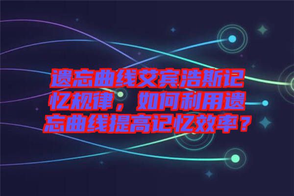 遺忘曲線艾賓浩斯記憶規(guī)律，如何利用遺忘曲線提高記憶效率？