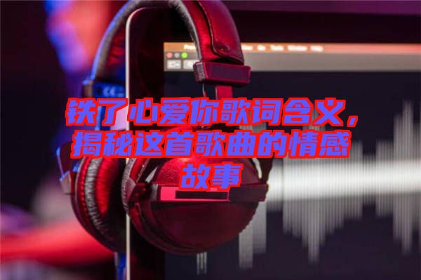 鐵了心愛(ài)你歌詞含義，揭秘這首歌曲的情感故事