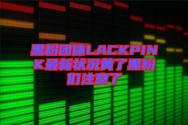 黑粉團(tuán)體LACKPINK最新狀況黃了黑粉們注意了