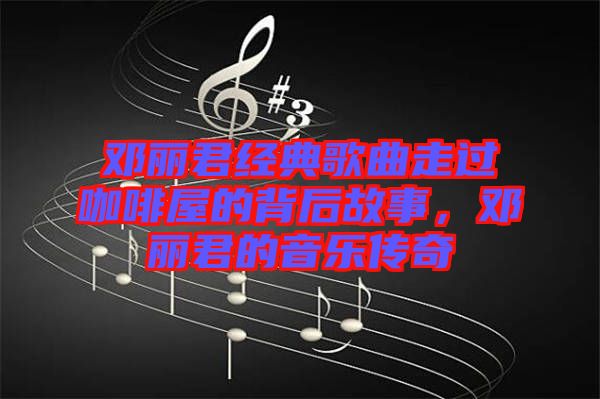 鄧麗君經(jīng)典歌曲走過咖啡屋的背后故事，鄧麗君的音樂傳奇