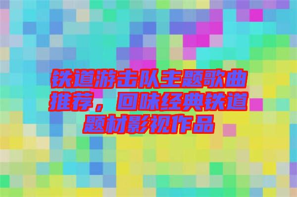 鐵道游擊隊主題歌曲推薦，回味經(jīng)典鐵道題材影視作品