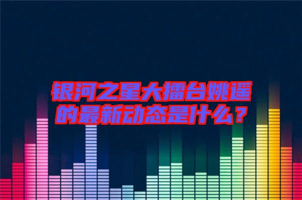 銀河之星大擂臺(tái)姚遙的最新動(dòng)態(tài)是什么？