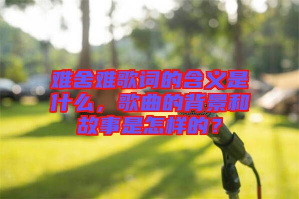 難舍難歌詞的含義是什么，歌曲的背景和故事是怎樣的？