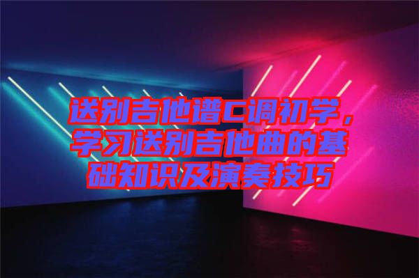 送別吉他譜C調(diào)初學(xué)，學(xué)習(xí)送別吉他曲的基礎(chǔ)知識及演奏技巧