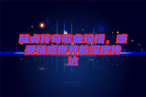 陸貞傳奇歌曲珍惜，感受情感世界的深度傳達(dá)