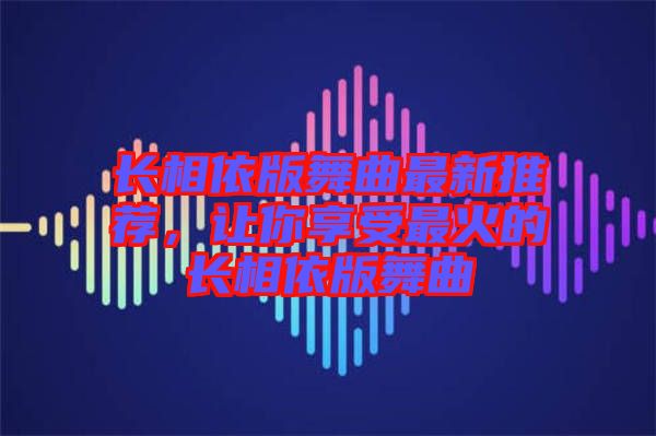 長(zhǎng)相依版舞曲最新推薦，讓你享受最火的長(zhǎng)相依版舞曲