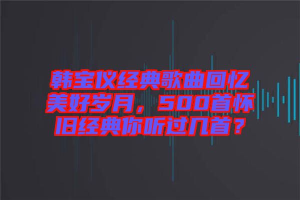 韓寶儀經(jīng)典歌曲回憶美好歲月，500首懷舊經(jīng)典你聽過幾首？