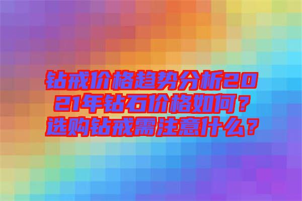 鉆戒價格趨勢分析2021年鉆石價格如何？選購鉆戒需注意什么？