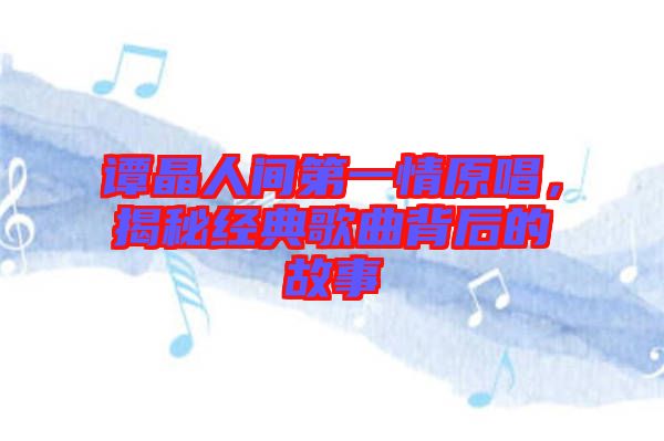 譚晶人間第一情原唱，揭秘經(jīng)典歌曲背后的故事