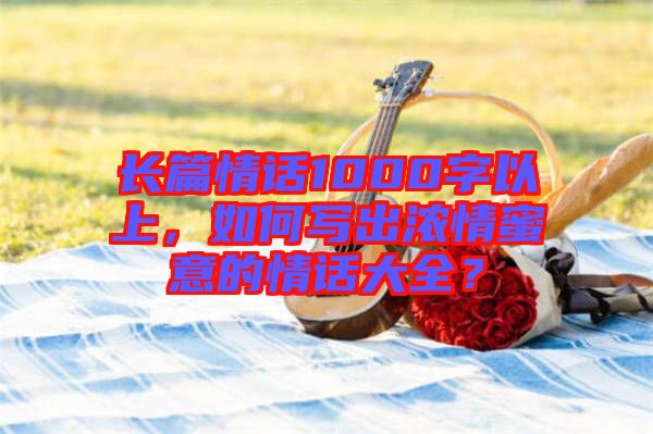 長篇情話1000字以上，如何寫出濃情蜜意的情話大全？