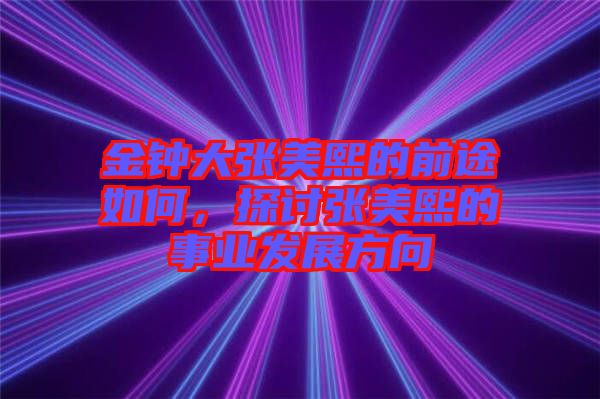 金鐘大張美熙的前途如何，探討張美熙的事業(yè)發(fā)展方向