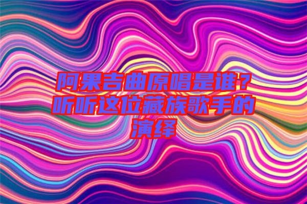 阿果吉曲原唱是誰(shuí)？聽(tīng)聽(tīng)這位藏族歌手的演繹