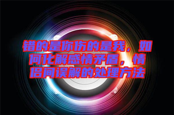 錯(cuò)的是你傷的是我，如何化解感情矛盾，情侶間誤解的處理方法