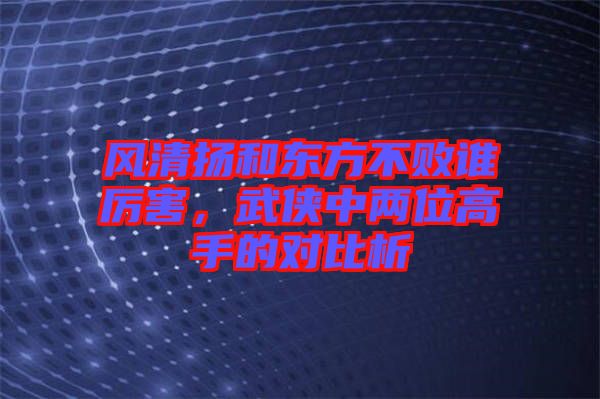 風清揚和東方不敗誰厲害，武俠中兩位高手的對比析