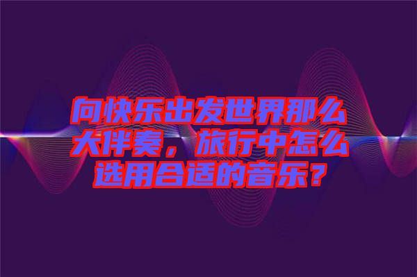 向快樂(lè)出發(fā)世界那么大伴奏，旅行中怎么選用合適的音樂(lè)？