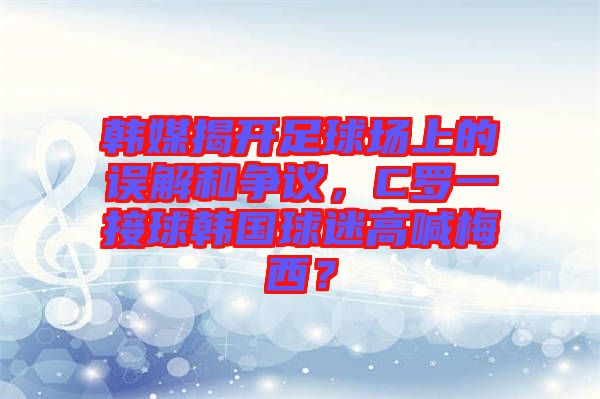 韓媒揭開足球場上的誤解和爭議，C羅一接球韓國球迷高喊梅西？